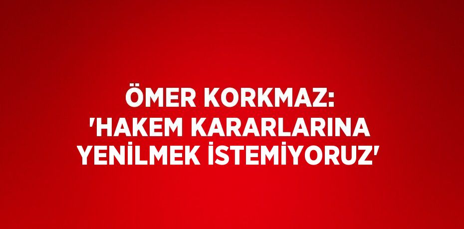 ÖMER KORKMAZ: 'HAKEM KARARLARINA YENİLMEK İSTEMİYORUZ'
