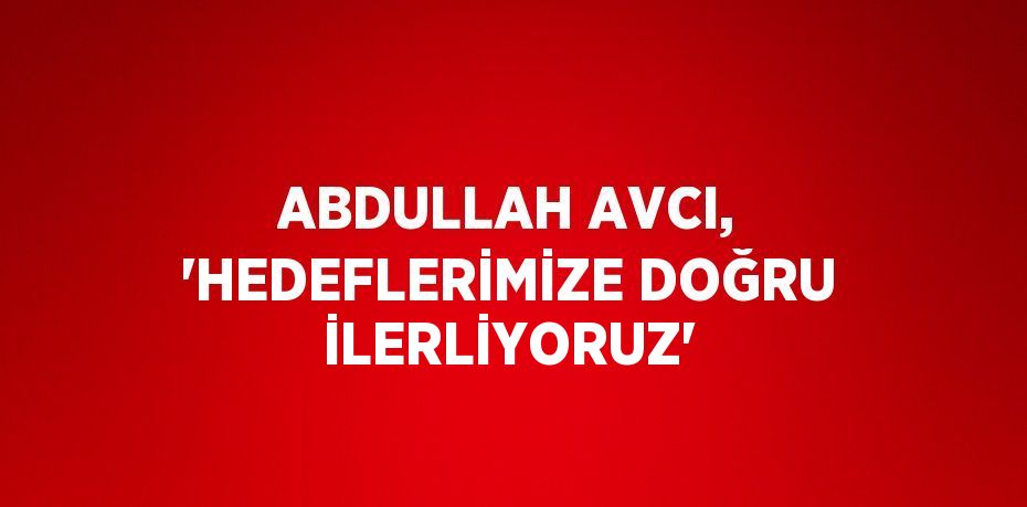 ABDULLAH AVCI, 'HEDEFLERİMİZE DOĞRU İLERLİYORUZ'