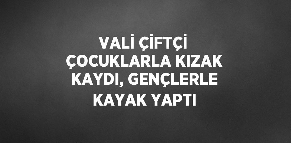 VALİ ÇİFTÇİ ÇOCUKLARLA KIZAK KAYDI, GENÇLERLE KAYAK YAPTI