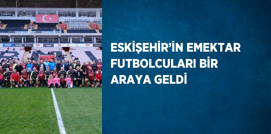 ESKİŞEHİR’İN EMEKTAR FUTBOLCULARI BİR ARAYA GELDİ