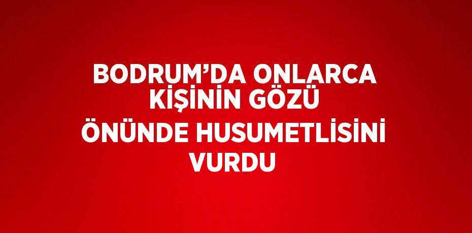 BODRUM’DA ONLARCA KİŞİNİN GÖZÜ ÖNÜNDE HUSUMETLİSİNİ VURDU