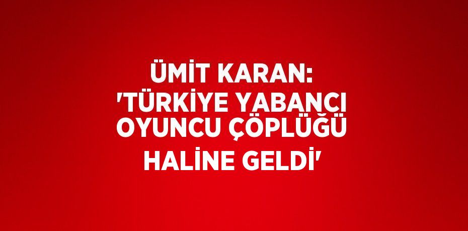 ÜMİT KARAN: 'TÜRKİYE YABANCI OYUNCU ÇÖPLÜĞÜ HALİNE GELDİ'