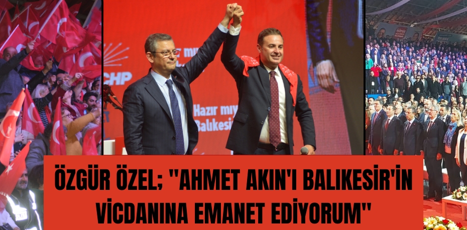 Özgür Özel; "Ahmet Akın'ı Balıkesir'in vicdanına emanet ediyorum"