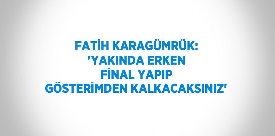 FATİH KARAGÜMRÜK: 'YAKINDA ERKEN FİNAL YAPIP GÖSTERİMDEN KALKACAKSINIZ'