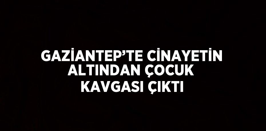 GAZİANTEP’TE CİNAYETİN ALTINDAN ÇOCUK KAVGASI ÇIKTI