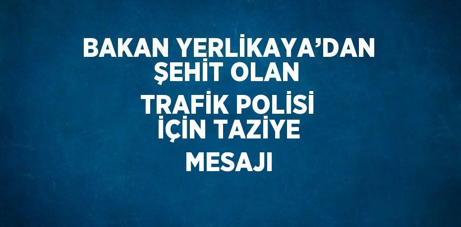 BAKAN YERLİKAYA’DAN ŞEHİT OLAN TRAFİK POLİSİ İÇİN TAZİYE MESAJI