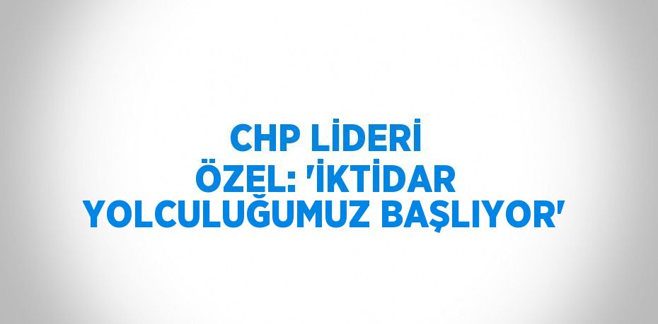 CHP LİDERİ ÖZEL: 'İKTİDAR YOLCULUĞUMUZ BAŞLIYOR'