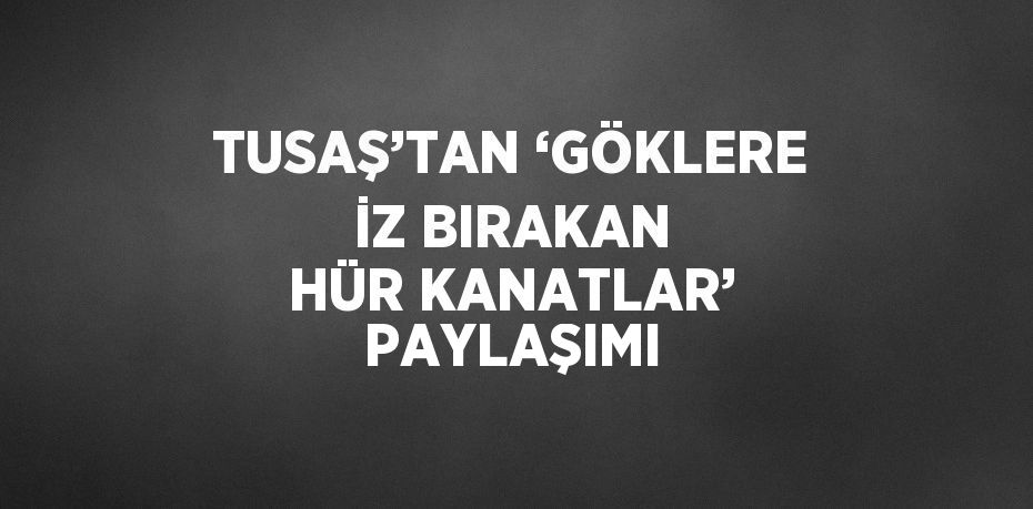 TUSAŞ’TAN ‘GÖKLERE İZ BIRAKAN HÜR KANATLAR’ PAYLAŞIMI