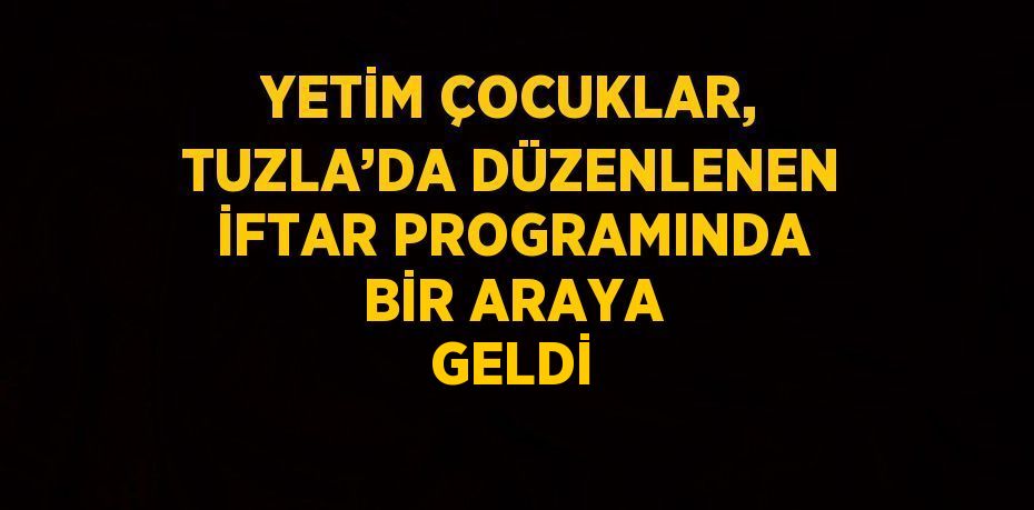 YETİM ÇOCUKLAR, TUZLA’DA DÜZENLENEN İFTAR PROGRAMINDA BİR ARAYA GELDİ