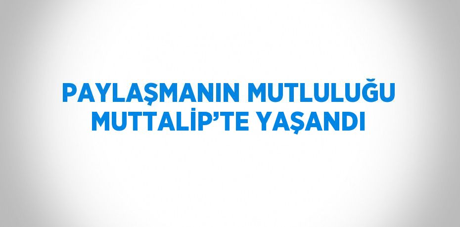 PAYLAŞMANIN MUTLULUĞU MUTTALİP’TE YAŞANDI