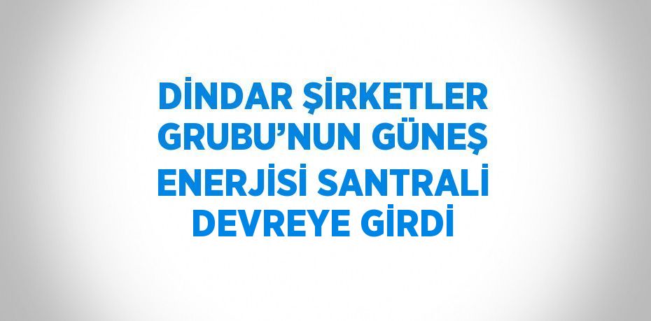 DİNDAR ŞİRKETLER GRUBU’NUN GÜNEŞ ENERJİSİ SANTRALİ DEVREYE GİRDİ