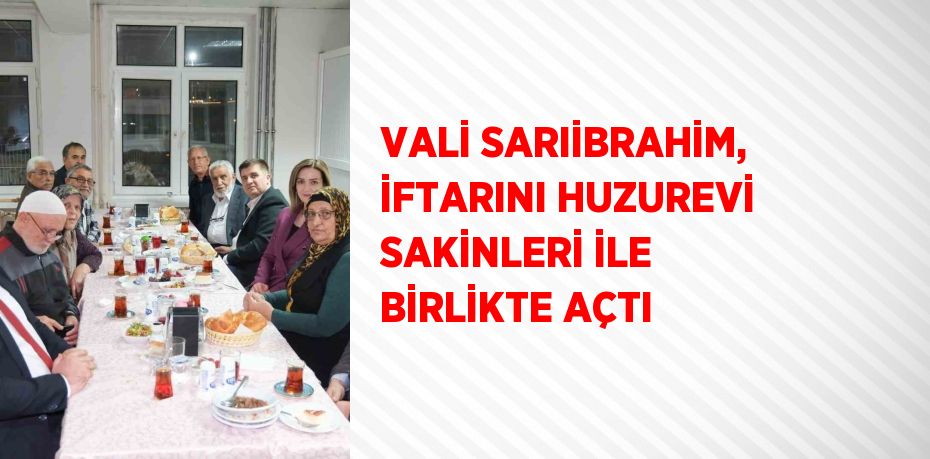 VALİ SARIİBRAHİM, İFTARINI HUZUREVİ SAKİNLERİ İLE BİRLİKTE AÇTI