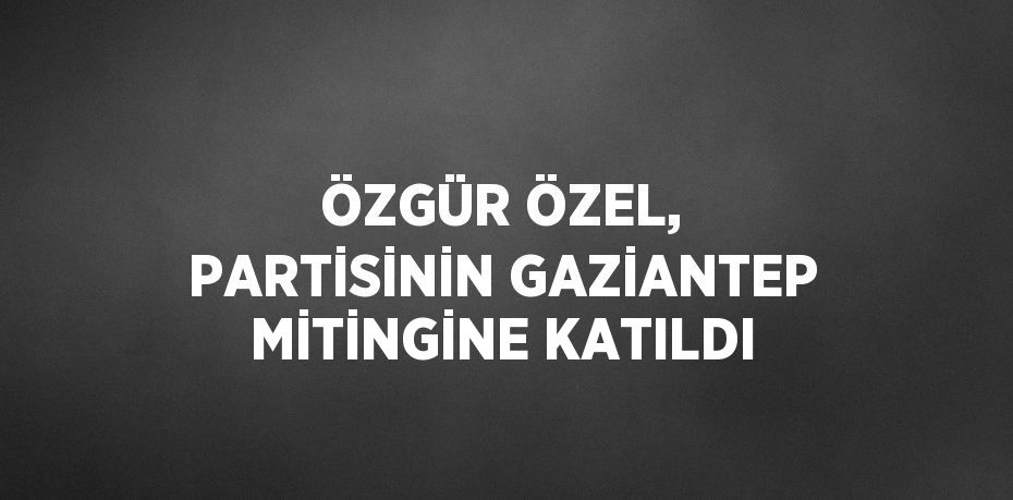 ÖZGÜR ÖZEL, PARTİSİNİN GAZİANTEP MİTİNGİNE KATILDI