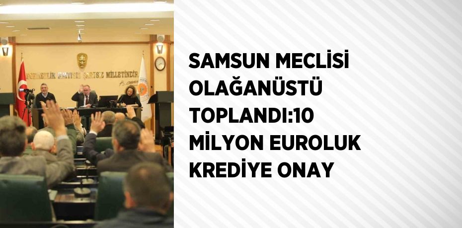 SAMSUN MECLİSİ OLAĞANÜSTÜ TOPLANDI:10 MİLYON EUROLUK KREDİYE ONAY