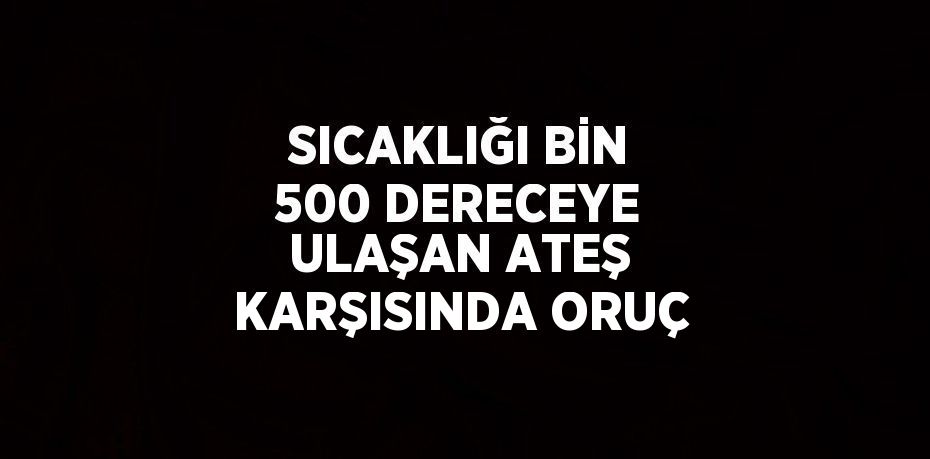 SICAKLIĞI BİN 500 DERECEYE ULAŞAN ATEŞ KARŞISINDA ORUÇ