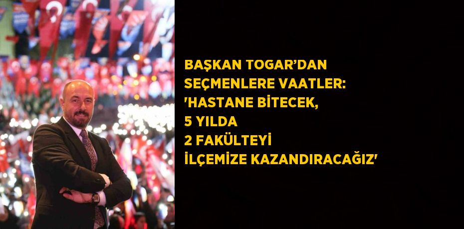 BAŞKAN TOGAR’DAN SEÇMENLERE VAATLER: 'HASTANE BİTECEK, 5 YILDA 2 FAKÜLTEYİ İLÇEMİZE KAZANDIRACAĞIZ'