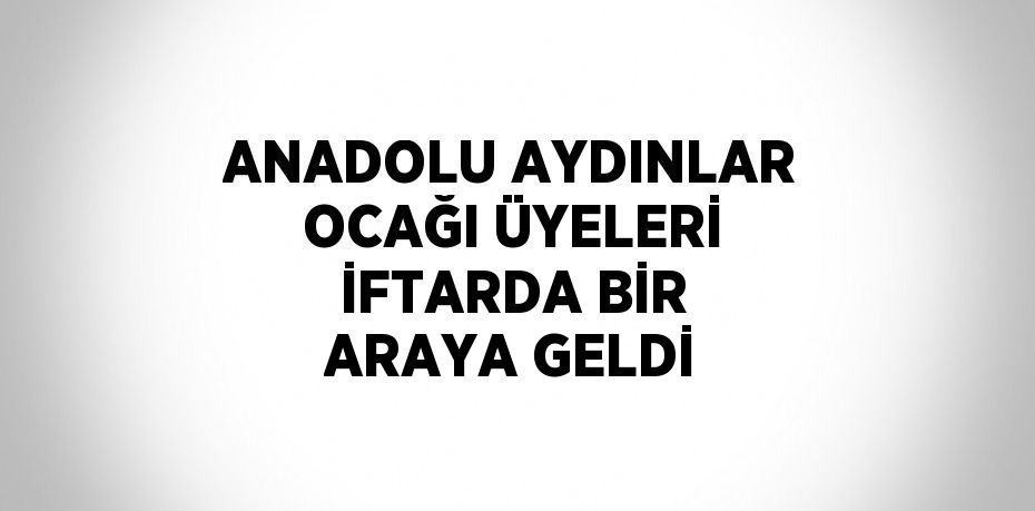 ANADOLU AYDINLAR OCAĞI ÜYELERİ İFTARDA BİR ARAYA GELDİ