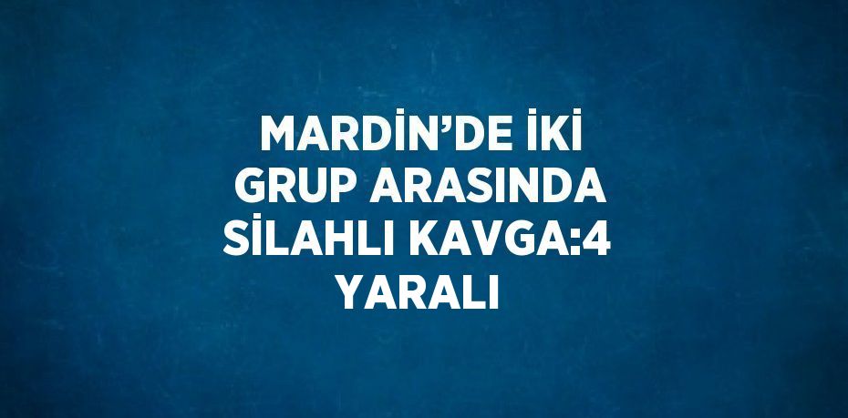 MARDİN’DE İKİ GRUP ARASINDA SİLAHLI KAVGA:4 YARALI