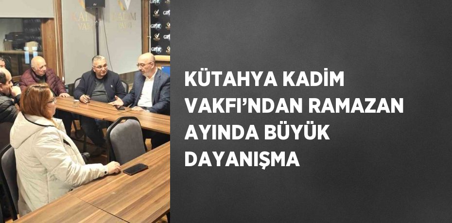 KÜTAHYA KADİM VAKFI’NDAN RAMAZAN AYINDA BÜYÜK DAYANIŞMA