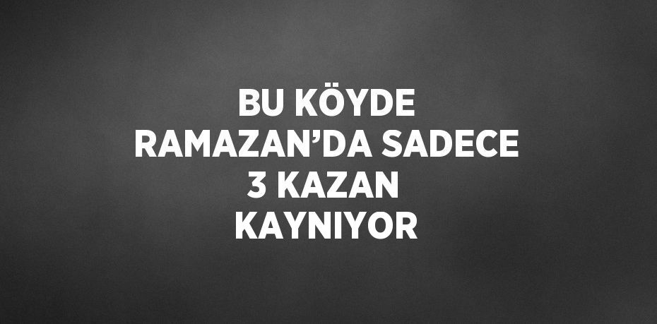 BU KÖYDE RAMAZAN’DA SADECE 3 KAZAN KAYNIYOR