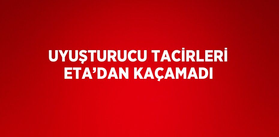 UYUŞTURUCU TACİRLERİ ETA’DAN KAÇAMADI