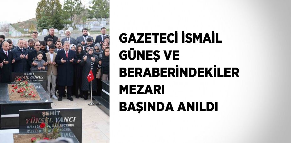 GAZETECİ İSMAİL GÜNEŞ VE BERABERİNDEKİLER MEZARI BAŞINDA ANILDI