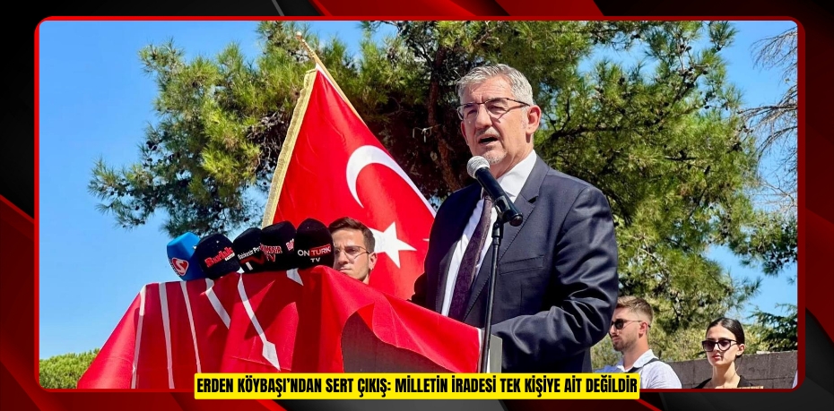 ERDEN KÖYBAŞI’NDAN SERT ÇIKIŞ: MİLLETİN İRADESİ TEK KİŞİYE AİT DEĞİLDİR