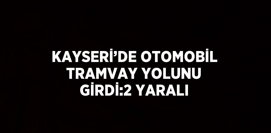 KAYSERİ’DE OTOMOBİL TRAMVAY YOLUNU GİRDİ:2 YARALI