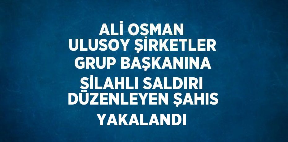 ALİ OSMAN ULUSOY ŞİRKETLER GRUP BAŞKANINA SİLAHLI SALDIRI DÜZENLEYEN ŞAHIS YAKALANDI