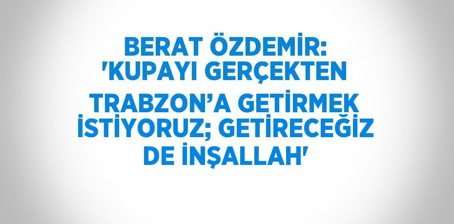 BERAT ÖZDEMİR: 'KUPAYI GERÇEKTEN TRABZON’A GETİRMEK İSTİYORUZ; GETİRECEĞİZ DE İNŞALLAH'