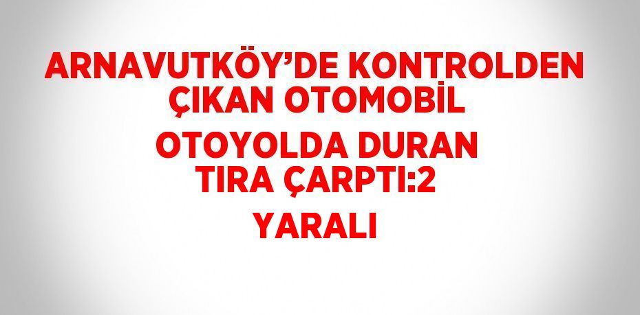 ARNAVUTKÖY’DE KONTROLDEN ÇIKAN OTOMOBİL OTOYOLDA DURAN TIRA ÇARPTI:2 YARALI