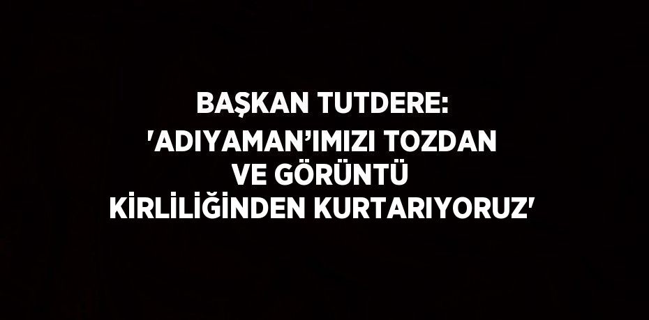 BAŞKAN TUTDERE: 'ADIYAMAN’IMIZI TOZDAN VE GÖRÜNTÜ KİRLİLİĞİNDEN KURTARIYORUZ'