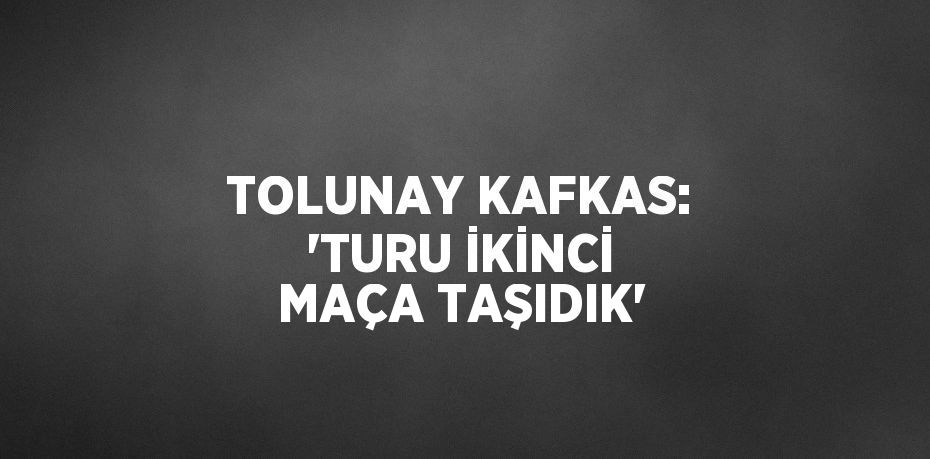 TOLUNAY KAFKAS: 'TURU İKİNCİ MAÇA TAŞIDIK'