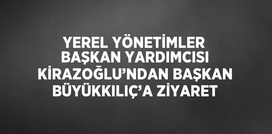 YEREL YÖNETİMLER BAŞKAN YARDIMCISI KİRAZOĞLU’NDAN BAŞKAN BÜYÜKKILIÇ’A ZİYARET