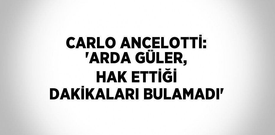 CARLO ANCELOTTİ: 'ARDA GÜLER, HAK ETTİĞİ DAKİKALARI BULAMADI'