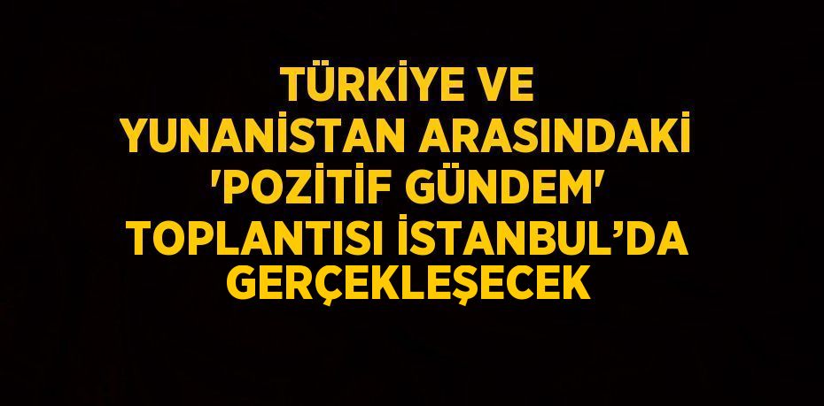 TÜRKİYE VE YUNANİSTAN ARASINDAKİ 'POZİTİF GÜNDEM' TOPLANTISI İSTANBUL’DA GERÇEKLEŞECEK