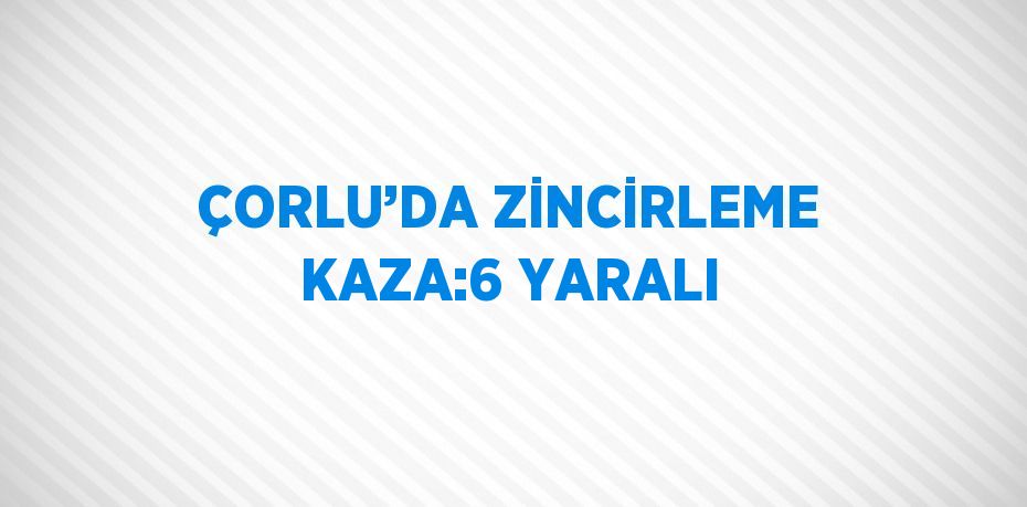 ÇORLU’DA ZİNCİRLEME KAZA:6 YARALI
