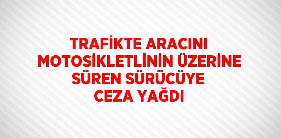TRAFİKTE ARACINI MOTOSİKLETLİNİN ÜZERİNE SÜREN SÜRÜCÜYE CEZA YAĞDI