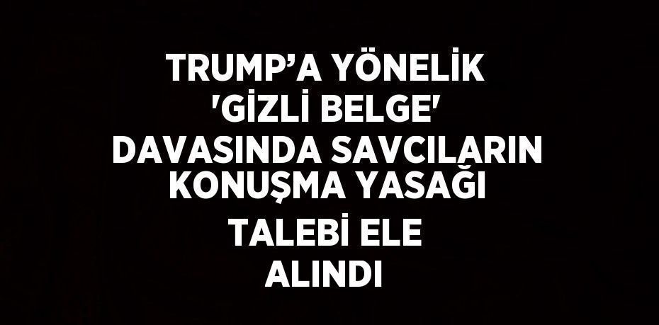 TRUMP’A YÖNELİK 'GİZLİ BELGE' DAVASINDA SAVCILARIN KONUŞMA YASAĞI TALEBİ ELE ALINDI