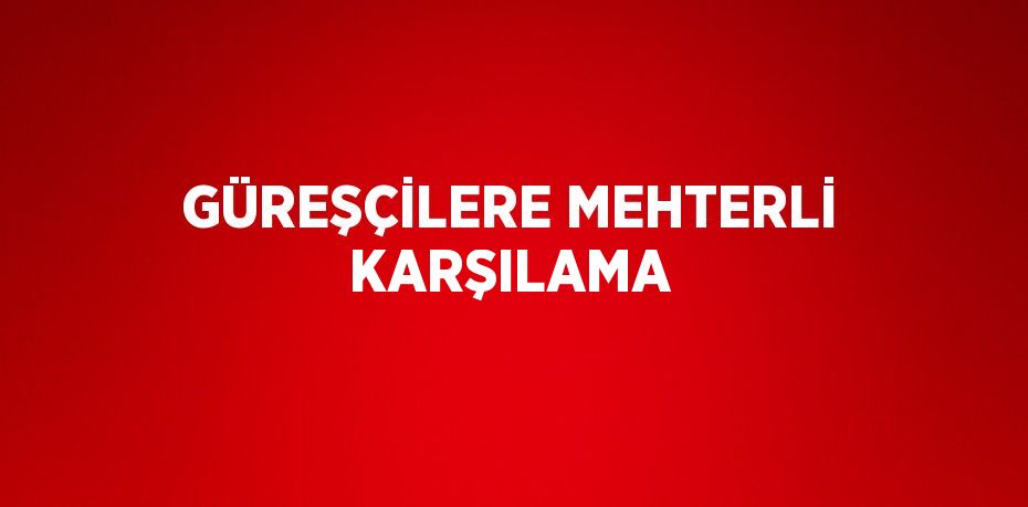 GÜREŞÇİLERE MEHTERLİ KARŞILAMA