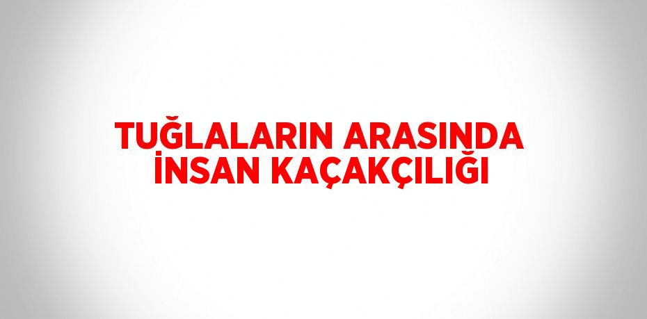 TUĞLALARIN ARASINDA İNSAN KAÇAKÇILIĞI