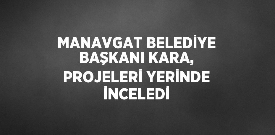 MANAVGAT BELEDİYE BAŞKANI KARA, PROJELERİ YERİNDE İNCELEDİ