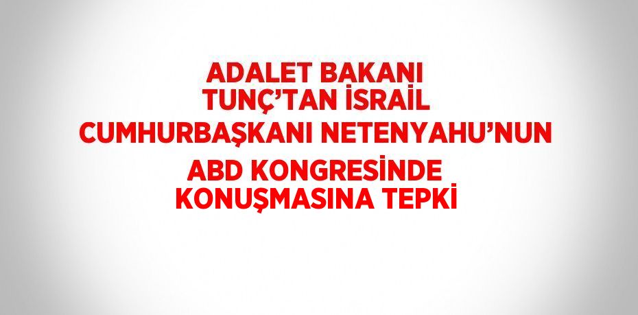 ADALET BAKANI TUNÇ’TAN İSRAİL CUMHURBAŞKANI NETENYAHU’NUN ABD KONGRESİNDE KONUŞMASINA TEPKİ