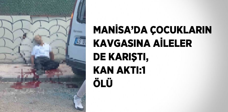 MANİSA’DA ÇOCUKLARIN KAVGASINA AİLELER DE KARIŞTI, KAN AKTI:1 ÖLÜ