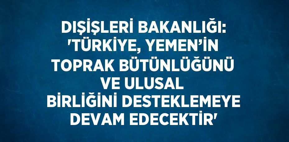 DIŞİŞLERİ BAKANLIĞI: 'TÜRKİYE, YEMEN’İN TOPRAK BÜTÜNLÜĞÜNÜ VE ULUSAL BİRLİĞİNİ DESTEKLEMEYE DEVAM EDECEKTİR'