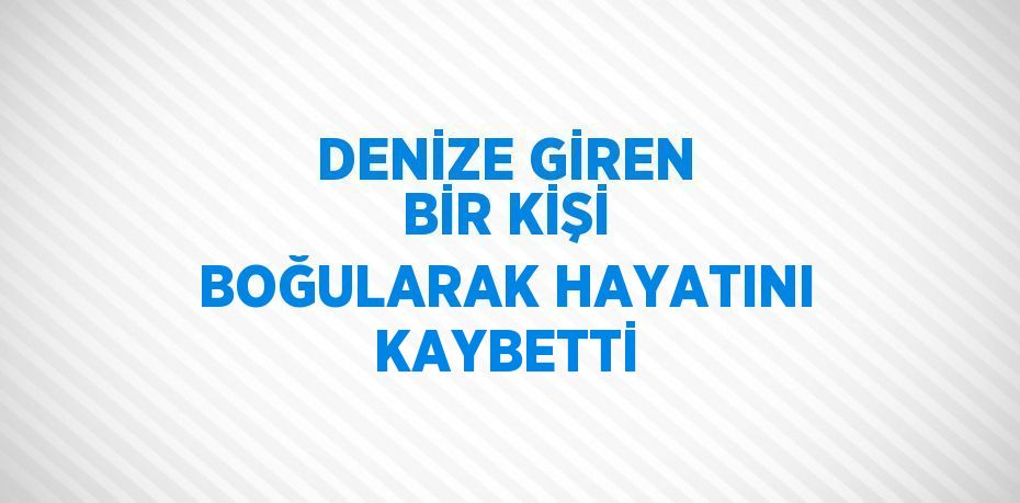 DENİZE GİREN BİR KİŞİ BOĞULARAK HAYATINI KAYBETTİ