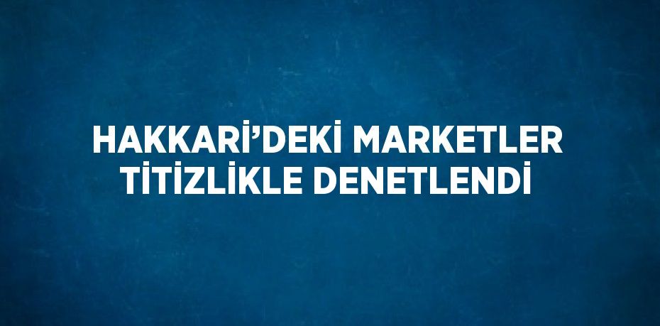 HAKKARİ’DEKİ MARKETLER TİTİZLİKLE DENETLENDİ