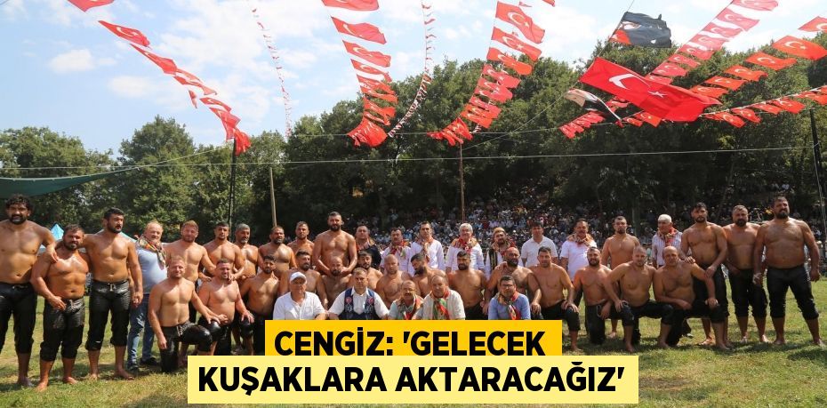 CENGİZ: 'GELECEK KUŞAKLARA AKTARACAĞIZ'