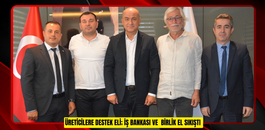ÜRETİCİLERE DESTEK ELİ; İŞ BANKASI VE BİRLİK EL SIKIŞTI