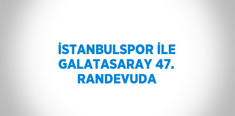 İSTANBULSPOR İLE GALATASARAY 47. RANDEVUDA